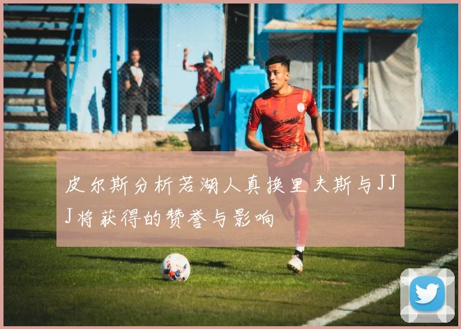 皮尔斯分析若湖人真换里夫斯与JJJ将获得的赞誉与影响