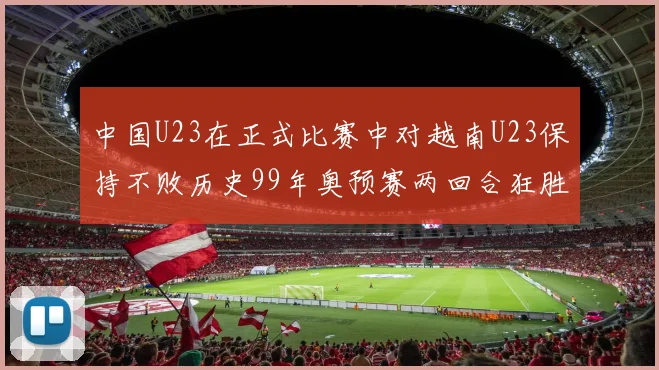 中国U23在正式比赛中对越南U23保持不败历史99年奥预赛两回合狂胜7-0