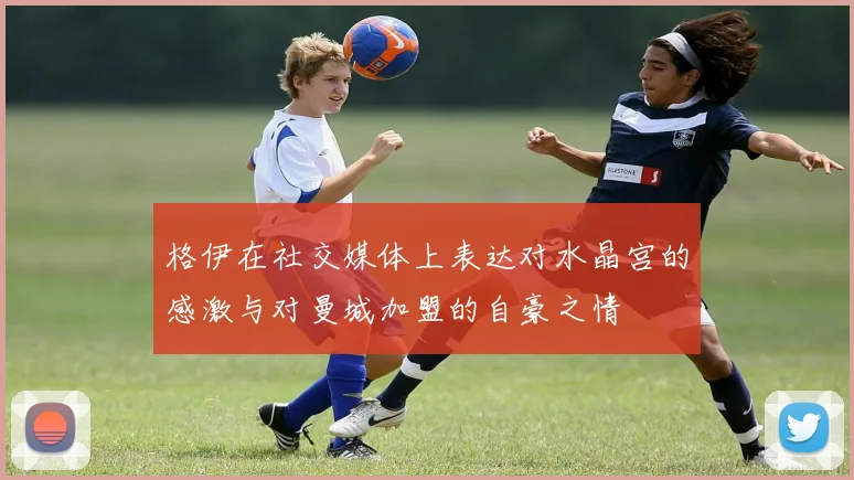 格伊在社交媒体上表达对水晶宫的感激与对曼城加盟的自豪之情