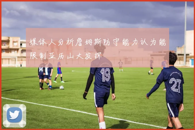 媒体人分析詹姆斯防守能力认为能限制亚历山大发挥
