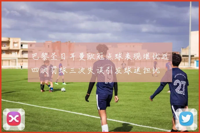 巴黎圣日耳曼欧冠点球表现堪忧近四次罚球三次失误引发球迷担忧