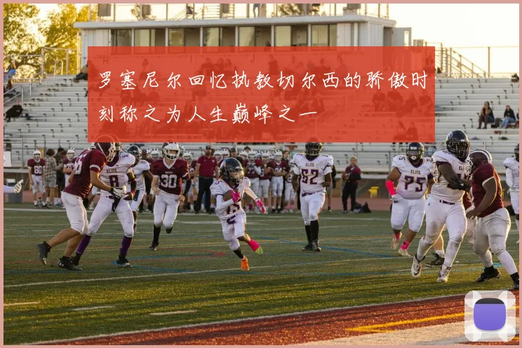 罗塞尼尔回忆执教切尔西的骄傲时刻称之为人生巅峰之一